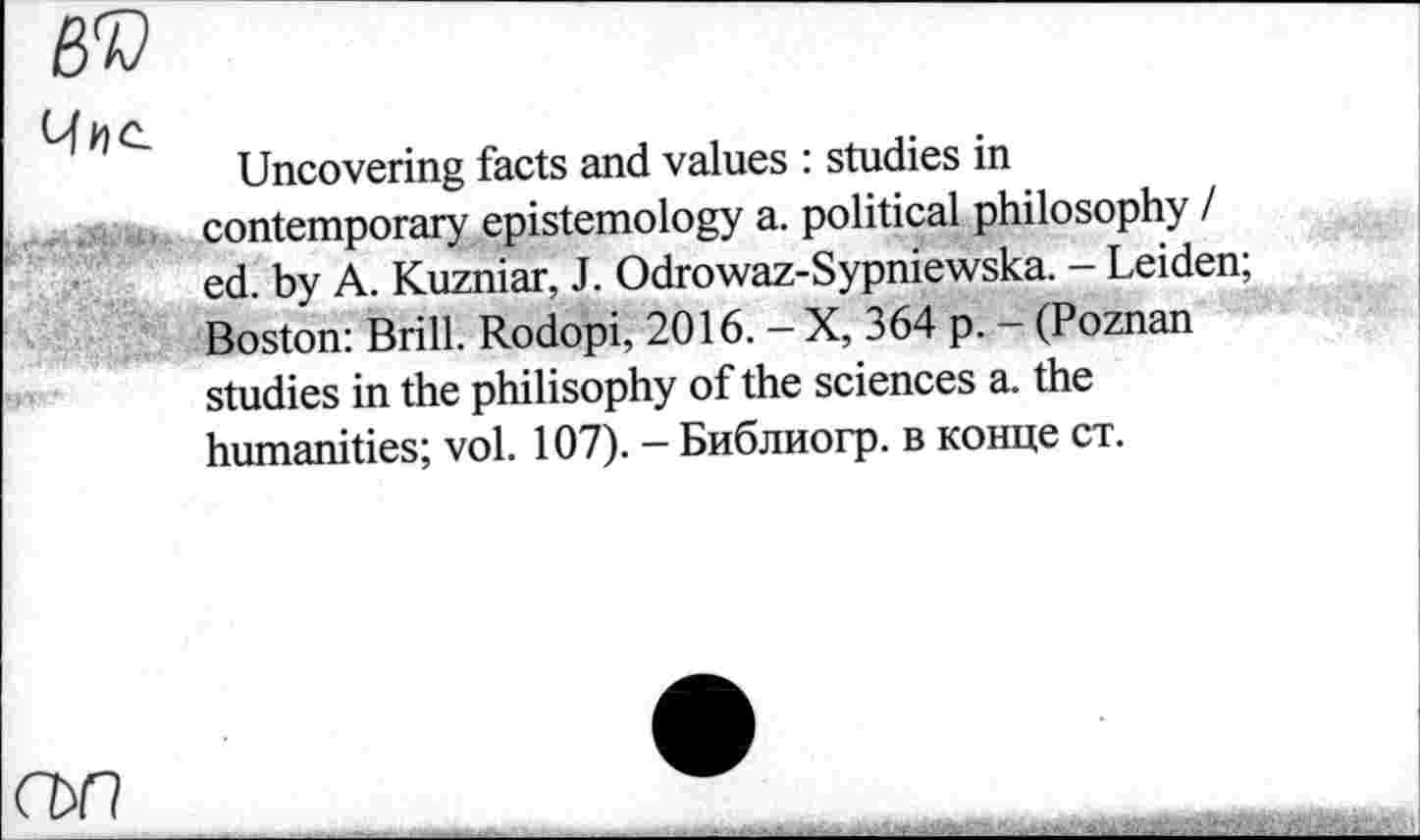 ﻿BV
Uncovering facts and values : studies in contemporary epistemology a. political philosophy / ed. by A. Kuzniar, J. Odrowaz-Sypniewska. - Leiden; Boston: Brill. Rodopi, 2016. - X, 364 p. - (Poznan studies in the philisophy of the sciences a. the humanities; vol. 107). - Библиогр. в конце ст.
съп